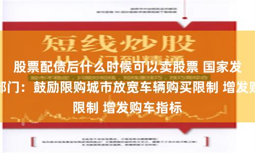 股票配债后什么时候可以卖股票 国家发改委等部门：鼓励限购城市放宽车辆购买限制 增发购车指标