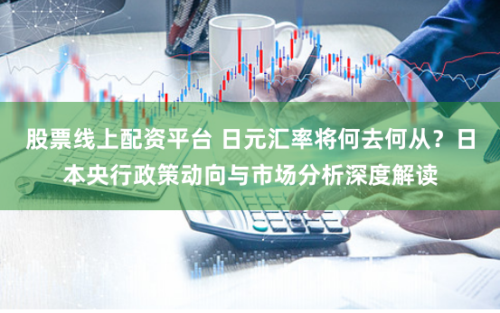 股票线上配资平台 日元汇率将何去何从？日本央行政策动向与市场分析深度解读