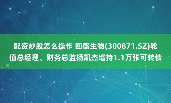 配资炒股怎么操作 回盛生物(300871.SZ)轮值总经理、财务总监杨凯杰增持1.1万张可转债