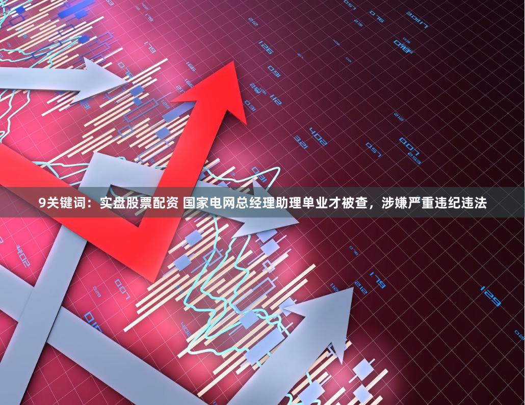 9关键词：实盘股票配资 国家电网总经理助理单业才被查，涉嫌严重违纪违法