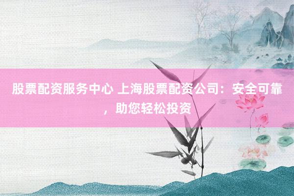 股票配资服务中心 上海股票配资公司：安全可靠，助您轻松投资