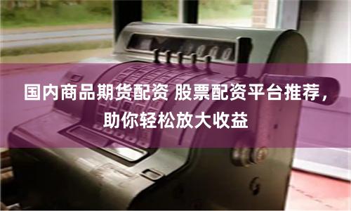 国内商品期货配资 股票配资平台推荐，助你轻松放大收益