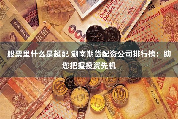 股票里什么是超配 湖南期货配资公司排行榜：助您把握投资先机