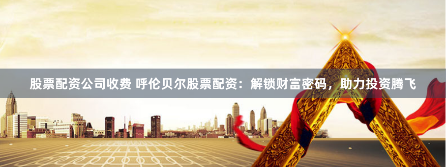 股票配资公司收费 呼伦贝尔股票配资：解锁财富密码，助力投资腾飞