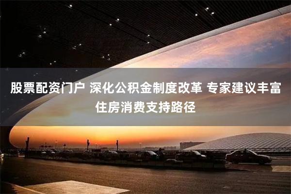 股票配资门户 深化公积金制度改革 专家建议丰富住房消费支持路径