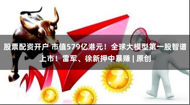 股票配资开户 市值579亿港元！全球大模型第一股智谱上市！雷军、徐新押中暴赚 | 原创