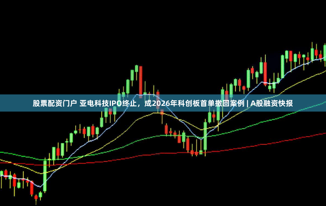 股票配资门户 亚电科技IPO终止，成2026年科创板首单撤回案例 | A股融资快报