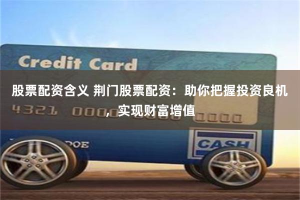 股票配资含义 荆门股票配资:助你把握投资良机,实现财富增值